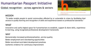 Global recognition - across agencies & sectors
Humanitarian Passport Initiative
MISSION
“To better enable people to assist communities affected by or vulnerable to crises by facilitating their
access to quality learning and recognition of skills and experience based on professional standards.”
WHAT
Innovative and useful digital space for humanitarians to establish, support & share skills, experience
& learning, using recognized professional development frameworks
WHY
Demonstrably increased professionalisation, service quality
Better employment and volunteering opportunities
Better recruitment and talent development practices
Authentic evidence for continuous improvement
 