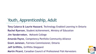 Tony Calarco & Laurie Hazzard, Technology Enabled Learning in Ontario
Rachel Ryerson, Student Achievement, Ministry of Education
Jim Vanderveken, Mohawk College
Amanda Payne, Competency Portfolio Community Alliance
Grant Jameson, Fairness Commissioner, Ontario
Jeff Griffiths, Griffiths-Sheppard
Martin Picard, Canadian Council of Professional Fish Harvesters
Youth, Apprenticeship, Adult
 