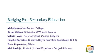 Michelle Mouton, Durham College
Gavan Watson, University of Western Ontario
Valerie Lopes, Ontario Extend, (Seneca College)
Isabelle Duchaine, Business/Higher Education Roundtable (BHER)
Dana Stephenson, Riipen
Mini Makhija, Student (Student Experience Design Initiative)
Badging Post Secondary Education
 