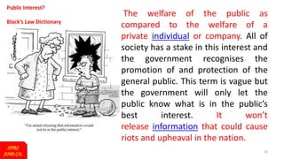 10
Public Interest?
Black’s Law Dictionary
The welfare of the public as
compared to the welfare of a
private individual or company. All of
society has a stake in this interest and
the government recognises the
promotion of and protection of the
general public. This term is vague but
the government will only let the
public know what is in the public’s
best interest. It won’t
release information that could cause
riots and upheaval in the nation.
SPRS
AND CO.
 