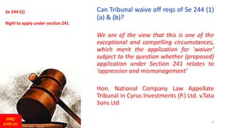 19
Se 244 (1)
Right to apply under section 241
Can Tribunal waive off reqs of Se 244 (1)
(a) & (b)?
We are of the view that this is one of the
exceptional and compelling circumstances,
which merit the application for 'waiver'
subject to the question whether (proposed)
application under Section 241 relates to
'oppression and mismanagement‘
Hon. National Company Law Appellate
Tribunal in Cyrus Investments (P.) Ltd. v.Tata
Sons Ltd
SPRS
AND CO.
 