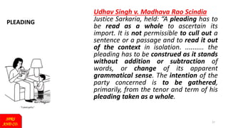 PLEADING
SPRS
AND CO.
27
Udhav Singh v. Madhava Rao Scindia
Justice Sarkaria, held: “A pleading has to
be read as a whole to ascertain its
import. It is not permissible to cull out a
sentence or a passage and to read it out
of the context in isolation. .......... the
pleading has to be construed as it stands
without addition or subtraction of
words, or change of its apparent
grammatical sense. The intention of the
party concerned is to be gathered,
primarily, from the tenor and term of his
pleading taken as a whole.
 