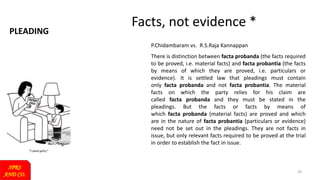 PLEADING
SPRS
AND CO.
29
Facts, not evidence *
P.Chidambaram vs. R.S.Raja Kannappan
There is distinction between facta probanda (the facts required
to be proved, i.e. material facts) and facta probantia (the facts
by means of which they are proved, i.e. particulars or
evidence). It is settled law that pleadings must contain
only facta probanda and not facta probantia. The material
facts on which the party relies for his claim are
called facta probanda and they must be stated in the
pleadings. But the facts or facts by means of
which facta probanda (material facts) are proved and which
are in the nature of facta probantia (particulars or evidence)
need not be set out in the pleadings. They are not facts in
issue, but only relevant facts required to be proved at the trial
in order to establish the fact in issue.
 