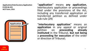 Application/Interlocutory Application
R 2(5) & (15)
NCLT Rules, 2016
SPRS
AND CO.
33
“application” means any application,
interlocutory application or proceedings
filed under the provisions of the Act,
including any transferred application or
transferred petition as defined under
sub-rule (29)
“interlocutory application” means an
application in any appeal or original
petition on proceeding already
instituted in the Tribunal, but not being
a proceeding for execution of the order
or direction of Tribunal;
 