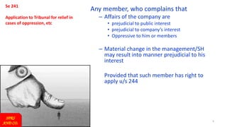 3
Se 241
Application to Tribunal for relief in
cases of oppression, etc
Any member, who complains that
– Affairs of the company are
• prejudicial to public interest
• prejudicial to company’s interest
• Oppressive to him or members
– Material change in the management/SH
may result into manner prejudicial to his
interest
Provided that such member has right to
apply u/s 244
SPRS
AND CO.
 