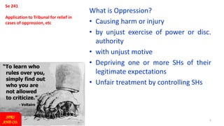 5
Se 241
Application to Tribunal for relief in
cases of oppression, etc
What is Oppression?
• Causing harm or injury
• by unjust exercise of power or disc.
authority
• with unjust motive
• Depriving one or more SHs of their
legitimate expectations
• Unfair treatment by controlling SHs
SPRS
AND CO.
 