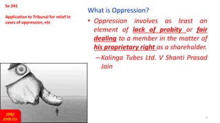 6
Se 241
Application to Tribunal for relief in
cases of oppression, etc
What is Oppression?
• Oppression involves as least an
element of lack of probity or fair
dealing to a member in the matter of
his proprietary right as a shareholder.
–Kalinga Tubes Ltd. V Shanti Prasad
Jain
SPRS
AND CO.
 