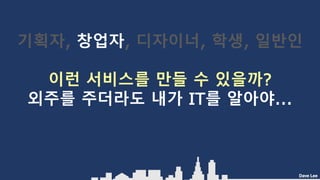 Dave Lee
기획자, 창업자, 디자이너, 학생, 일반인
이런 서비스를 만들 수 있을까?
외주를 주더라도 내가 IT를 알아야...
 