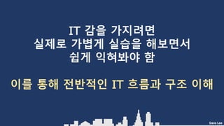 Dave Lee
IT 감을 가지려면
실제로 가볍게 실습을 해보면서
쉽게 익혀봐야 함
이를 통해 전반적인 IT 흐름과 구조 이해
 
