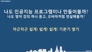 Dave Lee
나도 인공지능 프로그램이나 만들어볼까?
나도 영어 강의 하나 듣고, 오바마처럼 연설해볼까?
차근차근 쉽게! 쉽게! 쉽게! 기본기 쌓기
Orientation
 