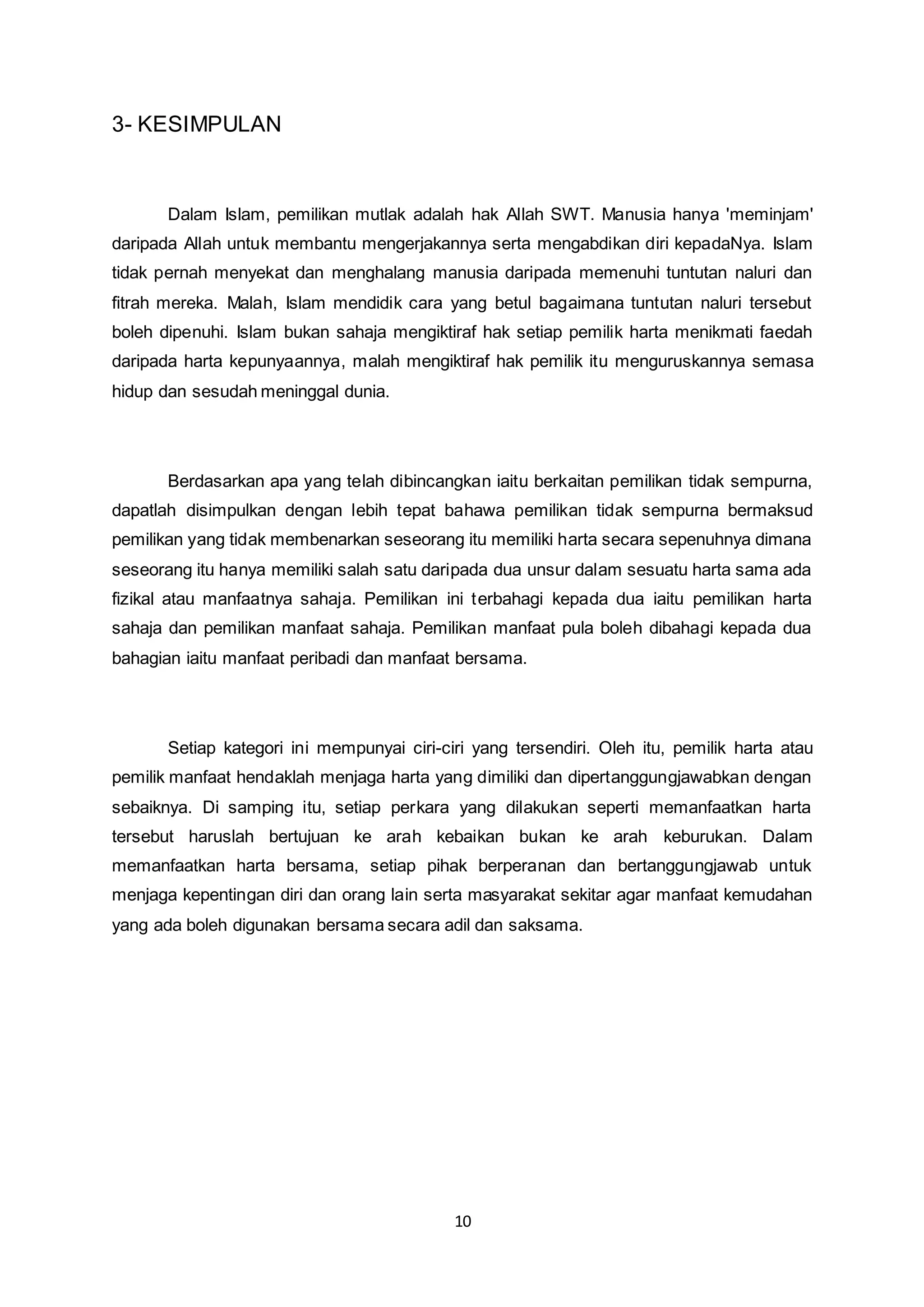 10 
3- KESIMPULAN 
Dalam Islam, pemilikan mutlak adalah hak Allah SWT. Manusia hanya 'meminjam' 
daripada Allah untuk membantu mengerjakannya serta mengabdikan diri kepadaNya. Islam 
tidak pernah menyekat dan menghalang manusia daripada memenuhi tuntutan naluri dan 
fitrah mereka. Malah, Islam mendidik cara yang betul bagaimana tuntutan naluri tersebut 
boleh dipenuhi. Islam bukan sahaja mengiktiraf hak setiap pemilik harta menikmati faedah 
daripada harta kepunyaannya, malah mengiktiraf hak pemilik itu menguruskannya semasa 
hidup dan sesudah meninggal dunia. 
Berdasarkan apa yang telah dibincangkan iaitu berkaitan pemilikan tidak sempurna, 
dapatlah disimpulkan dengan lebih tepat bahawa pemilikan tidak sempurna bermaksud 
pemilikan yang tidak membenarkan seseorang itu memiliki harta secara sepenuhnya dimana 
seseorang itu hanya memiliki salah satu daripada dua unsur dalam sesuatu harta sama ada 
fizikal atau manfaatnya sahaja. Pemilikan ini terbahagi kepada dua iaitu pemilikan harta 
sahaja dan pemilikan manfaat sahaja. Pemilikan manfaat pula boleh dibahagi kepada dua 
bahagian iaitu manfaat peribadi dan manfaat bersama. 
Setiap kategori ini mempunyai ciri-ciri yang tersendiri. Oleh itu, pemilik harta atau 
pemilik manfaat hendaklah menjaga harta yang dimiliki dan dipertanggungjawabkan dengan 
sebaiknya. Di samping itu, setiap perkara yang dilakukan seperti memanfaatkan harta 
tersebut haruslah bertujuan ke arah kebaikan bukan ke arah keburukan. Dalam 
memanfaatkan harta bersama, setiap pihak berperanan dan bertanggungjawab untuk 
menjaga kepentingan diri dan orang lain serta masyarakat sekitar agar manfaat kemudahan 
yang ada boleh digunakan bersama secara adil dan saksama. 
 