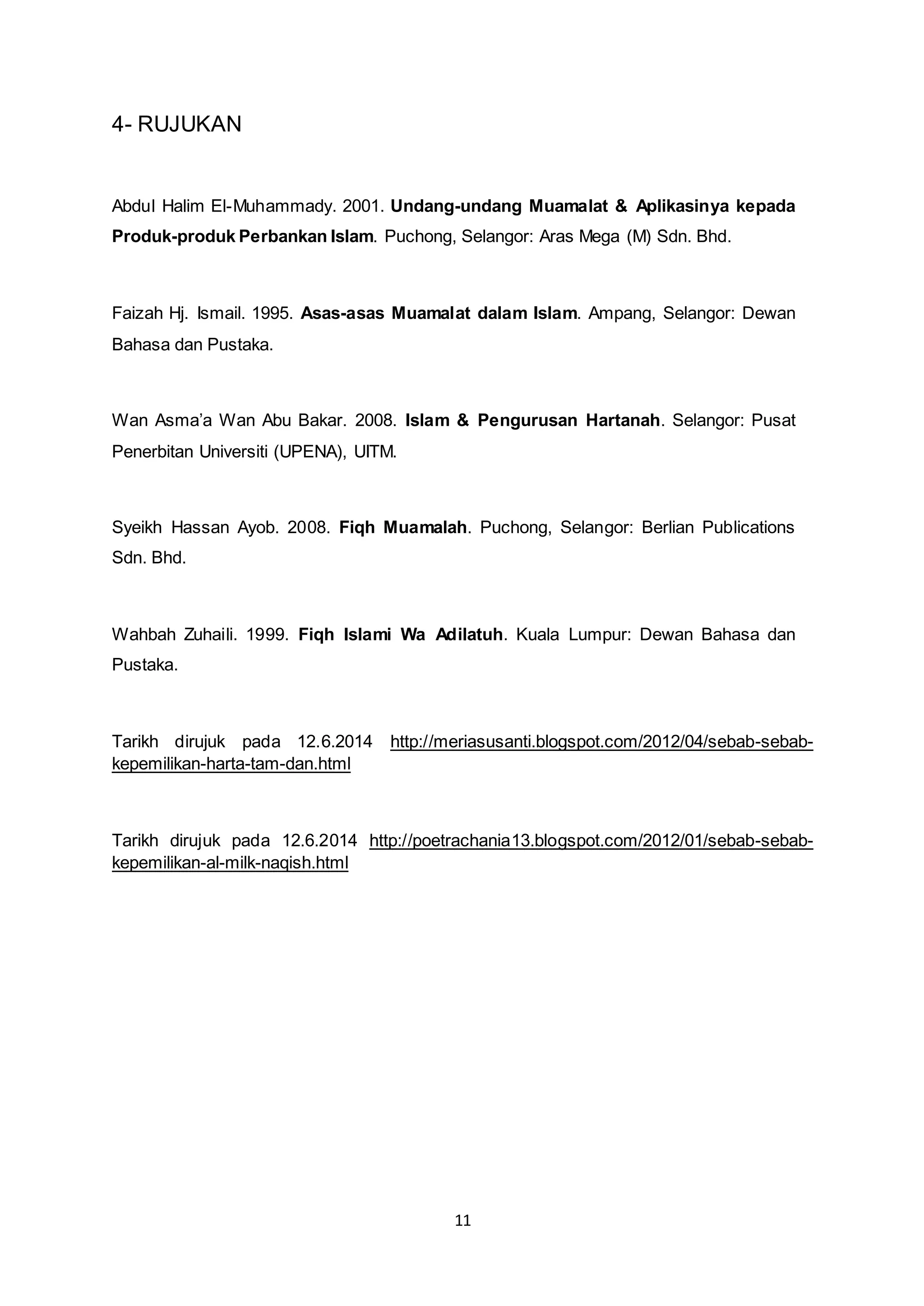 11 
4- RUJUKAN 
Abdul Halim El-Muhammady. 2001. Undang-undang Muamalat & Aplikasinya kepada 
Produk-produk Perbankan Islam. Puchong, Selangor: Aras Mega (M) Sdn. Bhd. 
Faizah Hj. Ismail. 1995. Asas-asas Muamalat dalam Islam. Ampang, Selangor: Dewan 
Bahasa dan Pustaka. 
Wan Asma’a Wan Abu Bakar. 2008. Islam & Pengurusan Hartanah. Selangor: Pusat 
Penerbitan Universiti (UPENA), UITM. 
Syeikh Hassan Ayob. 2008. Fiqh Muamalah. Puchong, Selangor: Berlian Publications 
Sdn. Bhd. 
Wahbah Zuhaili. 1999. Fiqh Islami Wa Adilatuh. Kuala Lumpur: Dewan Bahasa dan 
Pustaka. 
Tarikh dirujuk pada 12.6.2014 http://meriasusanti.blogspot.com/2012/04/sebab-sebab-kepemilikan- 
harta-tam-dan.html 
Tarikh dirujuk pada 12.6.2014 http://poetrachania13.blogspot.com/2012/01/sebab-sebab-kepemilikan- 
al-milk-naqish.html 
