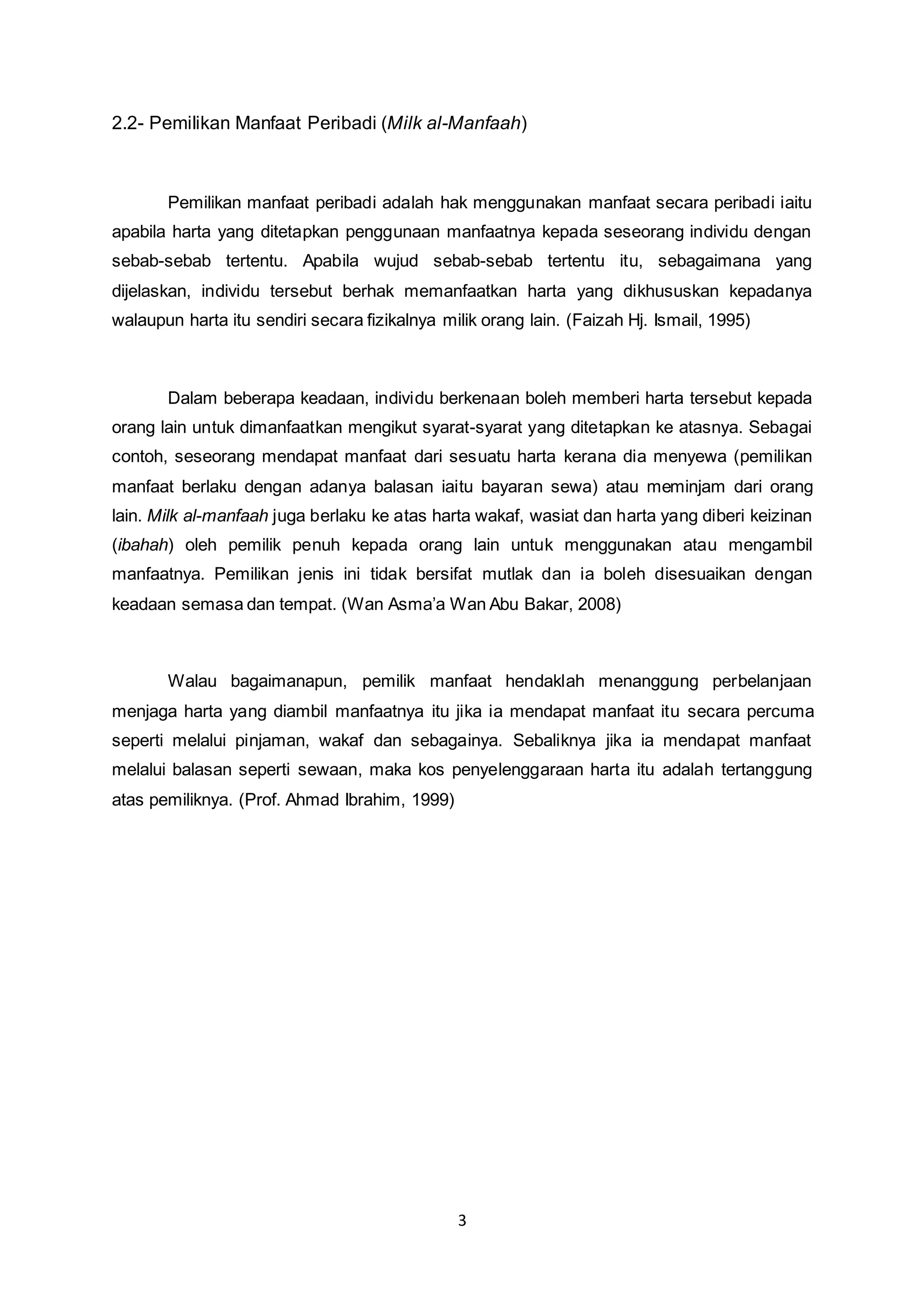 2.2- Pemilikan Manfaat Peribadi (Milk al-Manfaah) 
Pemilikan manfaat peribadi adalah hak menggunakan manfaat secara peribadi iaitu 
apabila harta yang ditetapkan penggunaan manfaatnya kepada seseorang individu dengan 
sebab-sebab tertentu. Apabila wujud sebab-sebab tertentu itu, sebagaimana yang 
dijelaskan, individu tersebut berhak memanfaatkan harta yang dikhususkan kepadanya 
walaupun harta itu sendiri secara fizikalnya milik orang lain. (Faizah Hj. Ismail, 1995) 
Dalam beberapa keadaan, individu berkenaan boleh memberi harta tersebut kepada 
orang lain untuk dimanfaatkan mengikut syarat-syarat yang ditetapkan ke atasnya. Sebagai 
contoh, seseorang mendapat manfaat dari sesuatu harta kerana dia menyewa (pemilikan 
manfaat berlaku dengan adanya balasan iaitu bayaran sewa) atau meminjam dari orang 
lain. Milk al-manfaah juga berlaku ke atas harta wakaf, wasiat dan harta yang diberi keizinan 
(ibahah) oleh pemilik penuh kepada orang lain untuk menggunakan atau mengambil 
manfaatnya. Pemilikan jenis ini tidak bersifat mutlak dan ia boleh disesuaikan dengan 
keadaan semasa dan tempat. (Wan Asma’a Wan Abu Bakar, 2008) 
Walau bagaimanapun, pemilik manfaat hendaklah menanggung perbelanjaan 
menjaga harta yang diambil manfaatnya itu jika ia mendapat manfaat itu secara percuma 
seperti melalui pinjaman, wakaf dan sebagainya. Sebaliknya jika ia mendapat manfaat 
melalui balasan seperti sewaan, maka kos penyelenggaraan harta itu adalah tertanggung 
atas pemiliknya. (Prof. Ahmad Ibrahim, 1999) 
3 
 