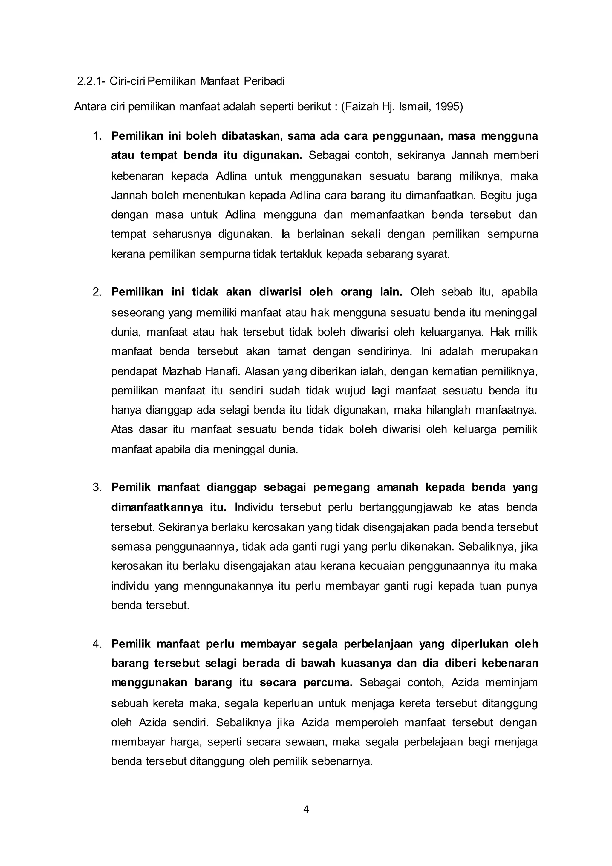 4 
2.2.1- Ciri-ciri Pemilikan Manfaat Peribadi 
Antara ciri pemilikan manfaat adalah seperti berikut : (Faizah Hj. Ismail, 1995) 
1. Pemilikan ini boleh dibataskan, sama ada cara penggunaan, masa mengguna 
atau tempat benda itu digunakan. Sebagai contoh, sekiranya Jannah memberi 
kebenaran kepada Adlina untuk menggunakan sesuatu barang miliknya, maka 
Jannah boleh menentukan kepada Adlina cara barang itu dimanfaatkan. Begitu juga 
dengan masa untuk Adlina mengguna dan memanfaatkan benda tersebut dan 
tempat seharusnya digunakan. Ia berlainan sekali dengan pemilikan sempurna 
kerana pemilikan sempurna tidak tertakluk kepada sebarang syarat. 
2. Pemilikan ini tidak akan diwarisi oleh orang lain. Oleh sebab itu, apabila 
seseorang yang memiliki manfaat atau hak mengguna sesuatu benda itu meninggal 
dunia, manfaat atau hak tersebut tidak boleh diwarisi oleh keluarganya. Hak milik 
manfaat benda tersebut akan tamat dengan sendirinya. Ini adalah merupakan 
pendapat Mazhab Hanafi. Alasan yang diberikan ialah, dengan kematian pemiliknya, 
pemilikan manfaat itu sendiri sudah tidak wujud lagi manfaat sesuatu benda itu 
hanya dianggap ada selagi benda itu tidak digunakan, maka hilanglah manfaatnya. 
Atas dasar itu manfaat sesuatu benda tidak boleh diwarisi oleh keluarga pemilik 
manfaat apabila dia meninggal dunia. 
3. Pemilik manfaat dianggap sebagai pemegang amanah kepada benda yang 
dimanfaatkannya itu. Individu tersebut perlu bertanggungjawab ke atas benda 
tersebut. Sekiranya berlaku kerosakan yang tidak disengajakan pada benda tersebut 
semasa penggunaannya, tidak ada ganti rugi yang perlu dikenakan. Sebaliknya, jika 
kerosakan itu berlaku disengajakan atau kerana kecuaian penggunaannya itu maka 
individu yang menngunakannya itu perlu membayar ganti rugi kepada tuan punya 
benda tersebut. 
4. Pemilik manfaat perlu membayar segala perbelanjaan yang diperlukan oleh 
barang tersebut selagi berada di bawah kuasanya dan dia diberi kebenaran 
menggunakan barang itu secara percuma. Sebagai contoh, Azida meminjam 
sebuah kereta maka, segala keperluan untuk menjaga kereta tersebut ditanggung 
oleh Azida sendiri. Sebaliknya jika Azida memperoleh manfaat tersebut dengan 
membayar harga, seperti secara sewaan, maka segala perbelajaan bagi menjaga 
benda tersebut ditanggung oleh pemilik sebenarnya. 
 
