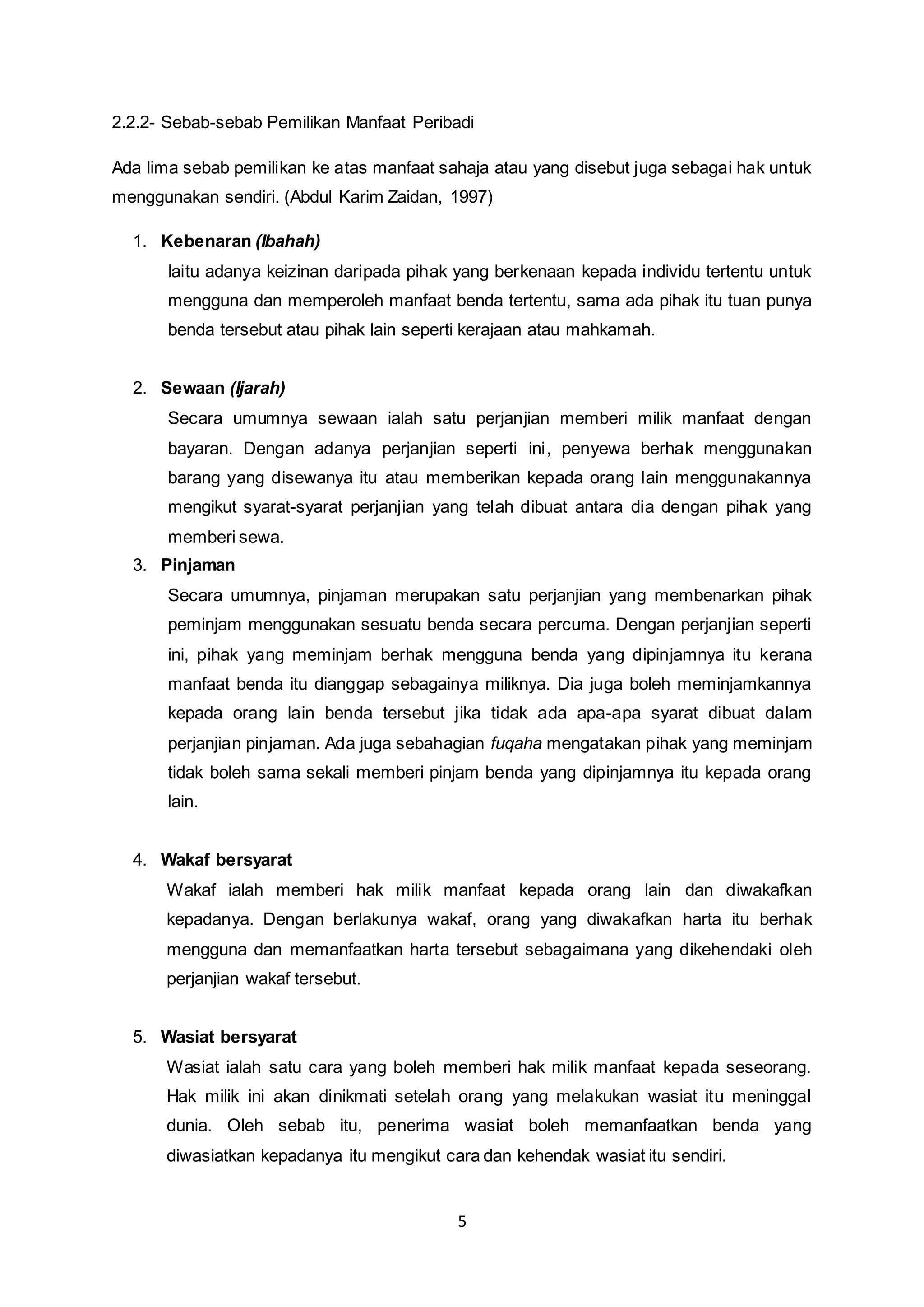 2.2.2- Sebab-sebab Pemilikan Manfaat Peribadi 
Ada lima sebab pemilikan ke atas manfaat sahaja atau yang disebut juga sebagai hak untuk 
menggunakan sendiri. (Abdul Karim Zaidan, 1997) 
5 
1. Kebenaran (Ibahah) 
Iaitu adanya keizinan daripada pihak yang berkenaan kepada individu tertentu untuk 
mengguna dan memperoleh manfaat benda tertentu, sama ada pihak itu tuan punya 
benda tersebut atau pihak lain seperti kerajaan atau mahkamah. 
2. Sewaan (Ijarah) 
Secara umumnya sewaan ialah satu perjanjian memberi milik manfaat dengan 
bayaran. Dengan adanya perjanjian seperti ini, penyewa berhak menggunakan 
barang yang disewanya itu atau memberikan kepada orang lain menggunakannya 
mengikut syarat-syarat perjanjian yang telah dibuat antara dia dengan pihak yang 
memberi sewa. 
3. Pinjaman 
Secara umumnya, pinjaman merupakan satu perjanjian yang membenarkan pihak 
peminjam menggunakan sesuatu benda secara percuma. Dengan perjanjian seperti 
ini, pihak yang meminjam berhak mengguna benda yang dipinjamnya itu kerana 
manfaat benda itu dianggap sebagainya miliknya. Dia juga boleh meminjamkannya 
kepada orang lain benda tersebut jika tidak ada apa-apa syarat dibuat dalam 
perjanjian pinjaman. Ada juga sebahagian fuqaha mengatakan pihak yang meminjam 
tidak boleh sama sekali memberi pinjam benda yang dipinjamnya itu kepada orang 
lain. 
4. Wakaf bersyarat 
Wakaf ialah memberi hak milik manfaat kepada orang lain dan diwakafkan 
kepadanya. Dengan berlakunya wakaf, orang yang diwakafkan harta itu berhak 
mengguna dan memanfaatkan harta tersebut sebagaimana yang dikehendaki oleh 
perjanjian wakaf tersebut. 
5. Wasiat bersyarat 
Wasiat ialah satu cara yang boleh memberi hak milik manfaat kepada seseorang. 
Hak milik ini akan dinikmati setelah orang yang melakukan wasiat itu meninggal 
dunia. Oleh sebab itu, penerima wasiat boleh memanfaatkan benda yang 
diwasiatkan kepadanya itu mengikut cara dan kehendak wasiat itu sendiri. 
 