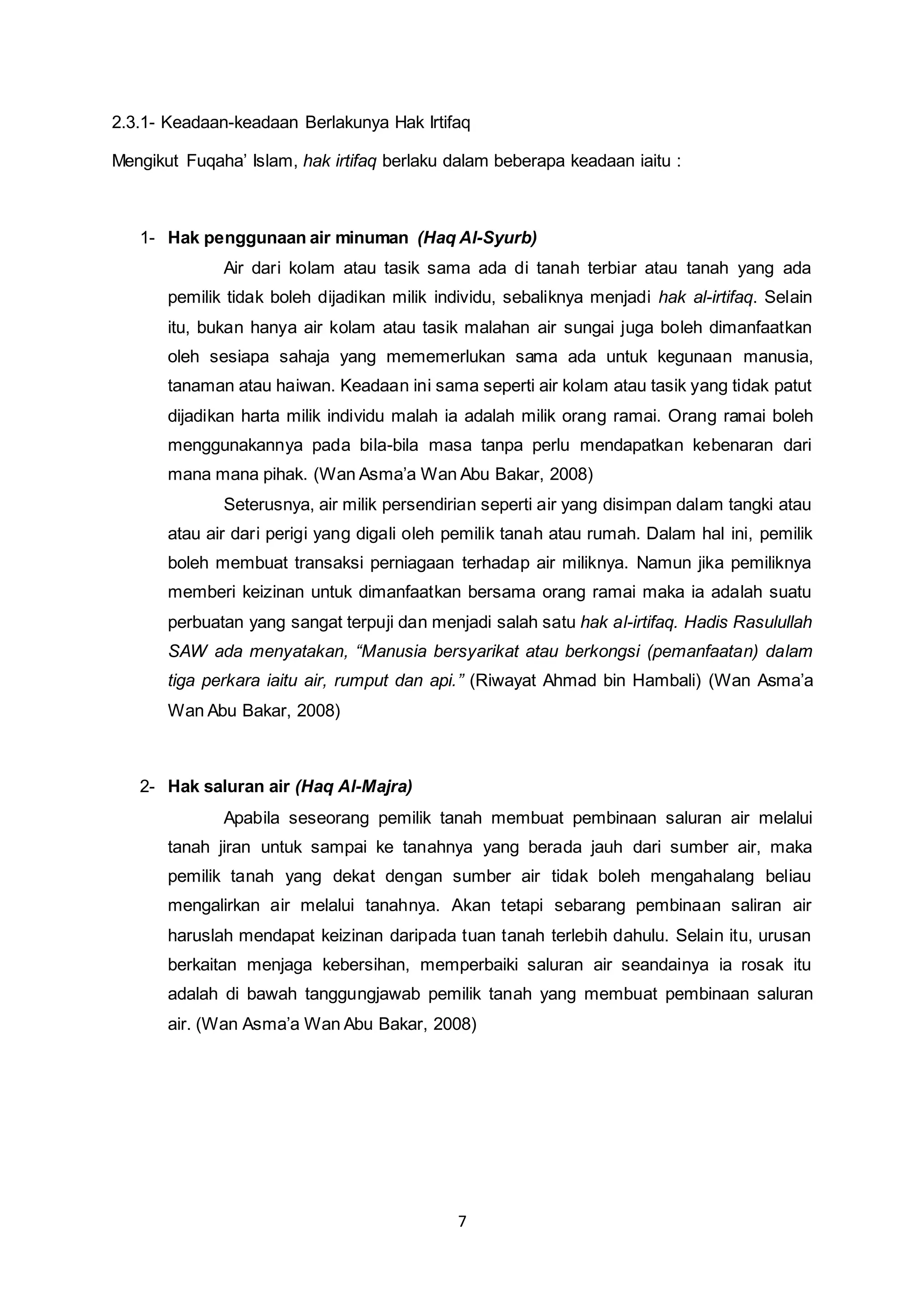 2.3.1- Keadaan-keadaan Berlakunya Hak Irtifaq 
Mengikut Fuqaha’ Islam, hak irtifaq berlaku dalam beberapa keadaan iaitu : 
1- Hak penggunaan air minuman (Haq Al-Syurb) 
Air dari kolam atau tasik sama ada di tanah terbiar atau tanah yang ada 
pemilik tidak boleh dijadikan milik individu, sebaliknya menjadi hak al-irtifaq. Selain 
itu, bukan hanya air kolam atau tasik malahan air sungai juga boleh dimanfaatkan 
oleh sesiapa sahaja yang mememerlukan sama ada untuk kegunaan manusia, 
tanaman atau haiwan. Keadaan ini sama seperti air kolam atau tasik yang tidak patut 
dijadikan harta milik individu malah ia adalah milik orang ramai. Orang ramai boleh 
menggunakannya pada bila-bila masa tanpa perlu mendapatkan kebenaran dari 
mana mana pihak. (Wan Asma’a Wan Abu Bakar, 2008) 
Seterusnya, air milik persendirian seperti air yang disimpan dalam tangki atau 
atau air dari perigi yang digali oleh pemilik tanah atau rumah. Dalam hal ini, pemilik 
boleh membuat transaksi perniagaan terhadap air miliknya. Namun jika pemiliknya 
memberi keizinan untuk dimanfaatkan bersama orang ramai maka ia adalah suatu 
perbuatan yang sangat terpuji dan menjadi salah satu hak al-irtifaq. Hadis Rasulullah 
SAW ada menyatakan, “Manusia bersyarikat atau berkongsi (pemanfaatan) dalam 
tiga perkara iaitu air, rumput dan api.” (Riwayat Ahmad bin Hambali) (Wan Asma’a 
Wan Abu Bakar, 2008) 
7 
2- Hak saluran air (Haq Al-Majra) 
Apabila seseorang pemilik tanah membuat pembinaan saluran air melalui 
tanah jiran untuk sampai ke tanahnya yang berada jauh dari sumber air, maka 
pemilik tanah yang dekat dengan sumber air tidak boleh mengahalang beliau 
mengalirkan air melalui tanahnya. Akan tetapi sebarang pembinaan saliran air 
haruslah mendapat keizinan daripada tuan tanah terlebih dahulu. Selain itu, urusan 
berkaitan menjaga kebersihan, memperbaiki saluran air seandainya ia rosak itu 
adalah di bawah tanggungjawab pemilik tanah yang membuat pembinaan saluran 
air. (Wan Asma’a Wan Abu Bakar, 2008) 
 