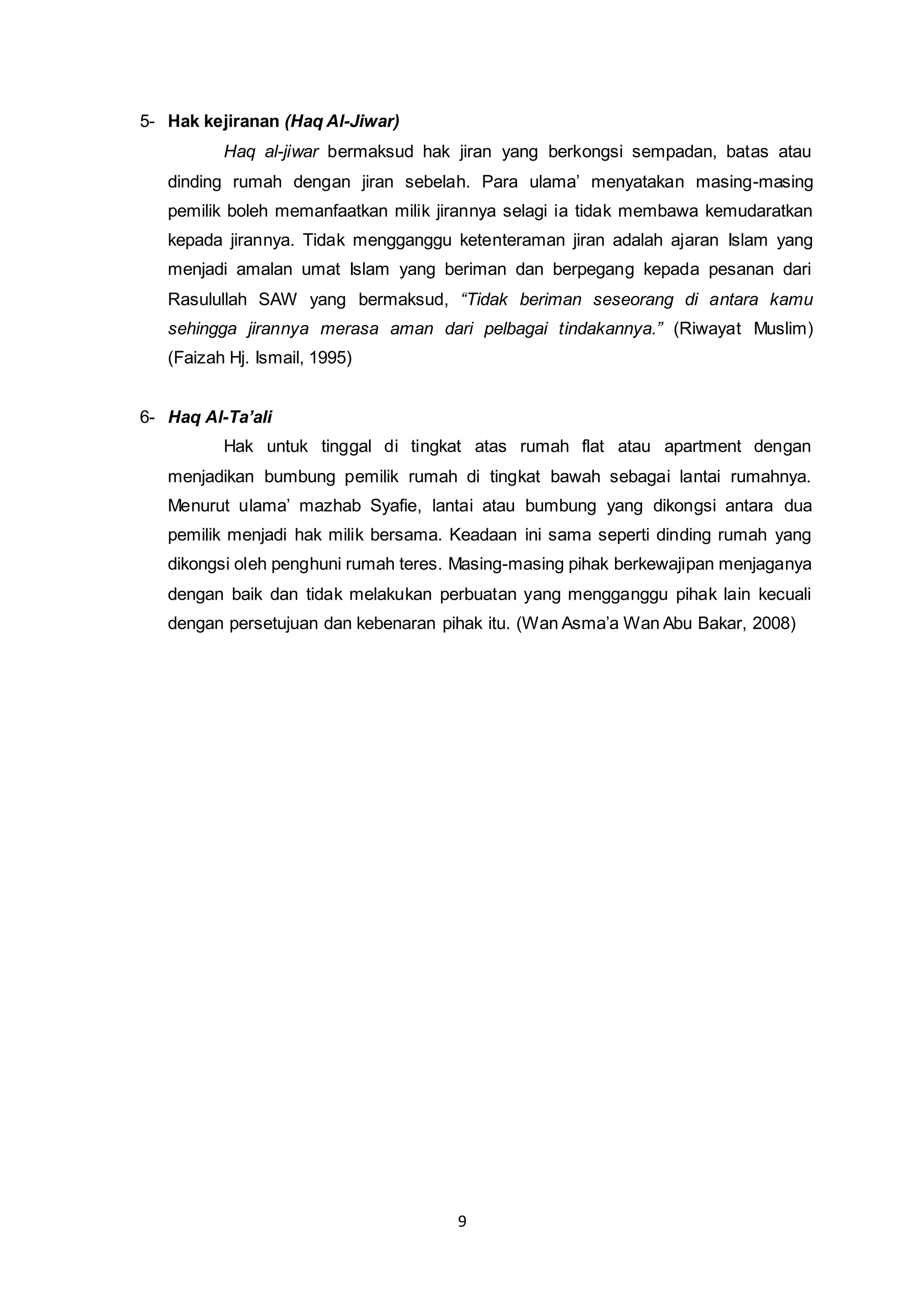 9 
5- Hak kejiranan (Haq Al-Jiwar) 
Haq al-jiwar bermaksud hak jiran yang berkongsi sempadan, batas atau 
dinding rumah dengan jiran sebelah. Para ulama’ menyatakan masing-masing 
pemilik boleh memanfaatkan milik jirannya selagi ia tidak membawa kemudaratkan 
kepada jirannya. Tidak mengganggu ketenteraman jiran adalah ajaran Islam yang 
menjadi amalan umat Islam yang beriman dan berpegang kepada pesanan dari 
Rasulullah SAW yang bermaksud, “Tidak beriman seseorang di antara kamu 
sehingga jirannya merasa aman dari pelbagai tindakannya.” (Riwayat Muslim) 
(Faizah Hj. Ismail, 1995) 
6- Haq Al-Ta’ali 
Hak untuk tinggal di tingkat atas rumah flat atau apartment dengan 
menjadikan bumbung pemilik rumah di tingkat bawah sebagai lantai rumahnya. 
Menurut ulama’ mazhab Syafie, lantai atau bumbung yang dikongsi antara dua 
pemilik menjadi hak milik bersama. Keadaan ini sama seperti dinding rumah yang 
dikongsi oleh penghuni rumah teres. Masing-masing pihak berkewajipan menjaganya 
dengan baik dan tidak melakukan perbuatan yang mengganggu pihak lain kecuali 
dengan persetujuan dan kebenaran pihak itu. (Wan Asma’a Wan Abu Bakar, 2008) 
 