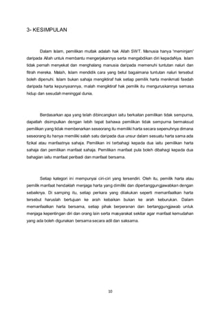 10 
3- KESIMPULAN 
Dalam Islam, pemilikan mutlak adalah hak Allah SWT. Manusia hanya 'meminjam' 
daripada Allah untuk membantu mengerjakannya serta mengabdikan diri kepadaNya. Islam 
tidak pernah menyekat dan menghalang manusia daripada memenuhi tuntutan naluri dan 
fitrah mereka. Malah, Islam mendidik cara yang betul bagaimana tuntutan naluri tersebut 
boleh dipenuhi. Islam bukan sahaja mengiktiraf hak setiap pemilik harta menikmati faedah 
daripada harta kepunyaannya, malah mengiktiraf hak pemilik itu menguruskannya semasa 
hidup dan sesudah meninggal dunia. 
Berdasarkan apa yang telah dibincangkan iaitu berkaitan pemilikan tidak sempurna, 
dapatlah disimpulkan dengan lebih tepat bahawa pemilikan tidak sempurna bermaksud 
pemilikan yang tidak membenarkan seseorang itu memiliki harta secara sepenuhnya dimana 
seseorang itu hanya memiliki salah satu daripada dua unsur dalam sesuatu harta sama ada 
fizikal atau manfaatnya sahaja. Pemilikan ini terbahagi kepada dua iaitu pemilikan harta 
sahaja dan pemilikan manfaat sahaja. Pemilikan manfaat pula boleh dibahagi kepada dua 
bahagian iaitu manfaat peribadi dan manfaat bersama. 
Setiap kategori ini mempunyai ciri-ciri yang tersendiri. Oleh itu, pemilik harta atau 
pemilik manfaat hendaklah menjaga harta yang dimiliki dan dipertanggungjawabkan dengan 
sebaiknya. Di samping itu, setiap perkara yang dilakukan seperti memanfaatkan harta 
tersebut haruslah bertujuan ke arah kebaikan bukan ke arah keburukan. Dalam 
memanfaatkan harta bersama, setiap pihak berperanan dan bertanggungjawab untuk 
menjaga kepentingan diri dan orang lain serta masyarakat sekitar agar manfaat kemudahan 
yang ada boleh digunakan bersama secara adil dan saksama. 
 