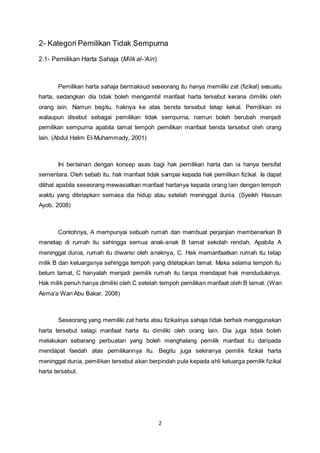 2- Kategori Pemilikan Tidak Sempurna 
2 
2.1- Pemilikan Harta Sahaja (Milk al-‘Ain) 
Pemilikan harta sahaja bermaksud seseorang itu hanya memiliki zat (fizikal) sesuatu 
harta, sedangkan dia tidak boleh mengambil manfaat harta tersebut kerana dimiliki oleh 
orang lain. Namun begitu, haknya ke atas benda tersebut tetap kekal. Pemilikan ini 
walaupun disebut sebagai pemilikan tidak sempurna, namun boleh berubah menjadi 
pemilikan sempurna apabila tamat tempoh pemilikan manfaat benda tersebut oleh orang 
lain. (Abdul Halim El-Muhammady, 2001) 
Ini berlainan dengan konsep asas bagi hak pemilikan harta dan ia hanya bersifat 
sementara. Oleh sebab itu, hak manfaat tidak sampai kepada hak pemilikan fizikal. Ia dapat 
dilihat apabila seseorang mewasiatkan manfaat hartanya kepada orang lain dengan tempoh 
waktu yang ditetapkan semasa dia hidup atau setelah meninggal dunia. (Syeikh Hassan 
Ayob, 2008) 
Contohnya, A mempunyai sebuah rumah dan membuat perjanjian membenarkan B 
menetap di rumah itu sehingga semua anak-anak B tamat sekolah rendah. Apabila A 
meninggal dunia, rumah itu diwarisi oleh anaknya, C. Hak memanfaatkan rumah itu tetap 
milik B dan keluarganya sehingga tempoh yang ditetapkan tamat. Maka selama tempoh itu 
belum tamat, C hanyalah menjadi pemilik rumah itu tanpa mendapat hak mendudukinya. 
Hak milik penuh hanya dimiliki oleh C setelah tempoh pemilikan manfaat oleh B tamat. (Wan 
Asma’a Wan Abu Bakar, 2008) 
Seseorang yang memiliki zat harta atau fizikalnya sahaja tidak berhak menggunakan 
harta tersebut selagi manfaat harta itu dimiliki oleh orang lain. Dia juga tidak boleh 
melakukan sebarang perbuatan yang boleh menghalang pemilik manfaat itu daripada 
mendapat faedah atas pemilikannya itu. Begitu juga sekiranya pemilik fizikal harta 
meninggal dunia, pemilikan tersebut akan berpindah pula kepada ahli keluarga pemilik fizikal 
harta tersebut. 
 