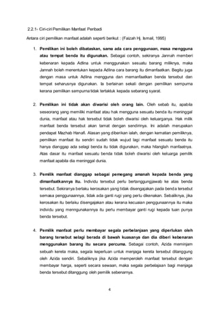 4 
2.2.1- Ciri-ciri Pemilikan Manfaat Peribadi 
Antara ciri pemilikan manfaat adalah seperti berikut : (Faizah Hj. Ismail, 1995) 
1. Pemilikan ini boleh dibataskan, sama ada cara penggunaan, masa mengguna 
atau tempat benda itu digunakan. Sebagai contoh, sekiranya Jannah memberi 
kebenaran kepada Adlina untuk menggunakan sesuatu barang miliknya, maka 
Jannah boleh menentukan kepada Adlina cara barang itu dimanfaatkan. Begitu juga 
dengan masa untuk Adlina mengguna dan memanfaatkan benda tersebut dan 
tempat seharusnya digunakan. Ia berlainan sekali dengan pemilikan sempurna 
kerana pemilikan sempurna tidak tertakluk kepada sebarang syarat. 
2. Pemilikan ini tidak akan diwarisi oleh orang lain. Oleh sebab itu, apabila 
seseorang yang memiliki manfaat atau hak mengguna sesuatu benda itu meninggal 
dunia, manfaat atau hak tersebut tidak boleh diwarisi oleh keluarganya. Hak milik 
manfaat benda tersebut akan tamat dengan sendirinya. Ini adalah merupakan 
pendapat Mazhab Hanafi. Alasan yang diberikan ialah, dengan kematian pemiliknya, 
pemilikan manfaat itu sendiri sudah tidak wujud lagi manfaat sesuatu benda itu 
hanya dianggap ada selagi benda itu tidak digunakan, maka hilanglah manfaatnya. 
Atas dasar itu manfaat sesuatu benda tidak boleh diwarisi oleh keluarga pemilik 
manfaat apabila dia meninggal dunia. 
3. Pemilik manfaat dianggap sebagai pemegang amanah kepada benda yang 
dimanfaatkannya itu. Individu tersebut perlu bertanggungjawab ke atas benda 
tersebut. Sekiranya berlaku kerosakan yang tidak disengajakan pada benda tersebut 
semasa penggunaannya, tidak ada ganti rugi yang perlu dikenakan. Sebaliknya, jika 
kerosakan itu berlaku disengajakan atau kerana kecuaian penggunaannya itu maka 
individu yang menngunakannya itu perlu membayar ganti rugi kepada tuan punya 
benda tersebut. 
4. Pemilik manfaat perlu membayar segala perbelanjaan yang diperlukan oleh 
barang tersebut selagi berada di bawah kuasanya dan dia diberi kebenaran 
menggunakan barang itu secara percuma. Sebagai contoh, Azida meminjam 
sebuah kereta maka, segala keperluan untuk menjaga kereta tersebut ditanggung 
oleh Azida sendiri. Sebaliknya jika Azida memperoleh manfaat tersebut dengan 
membayar harga, seperti secara sewaan, maka segala perbelajaan bagi menjaga 
benda tersebut ditanggung oleh pemilik sebenarnya. 
 