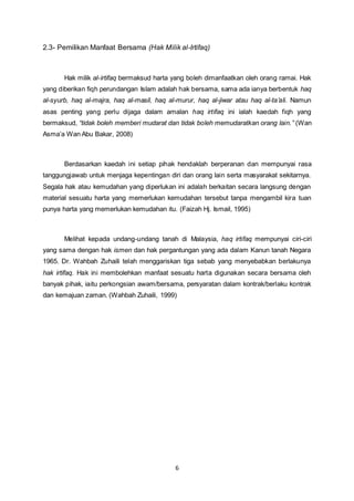 2.3- Pemilikan Manfaat Bersama (Hak Milik al-Irtifaq) 
Hak milik al-irtifaq bermaksud harta yang boleh dimanfaatkan oleh orang ramai. Hak 
yang diberikan fiqh perundangan Islam adalah hak bersama, sama ada ianya berbentuk haq 
al-syurb, haq al-majra, haq al-masil, haq al-murur, haq al-jiwar atau haq al-ta’ali. Namun 
asas penting yang perlu dijaga dalam amalan haq irtifaq ini ialah kaedah fiqh yang 
bermaksud, “tidak boleh memberi mudarat dan tidak boleh memudaratkan orang lain.” (Wan 
Asma’a Wan Abu Bakar, 2008) 
Berdasarkan kaedah ini setiap pihak hendaklah berperanan dan mempunyai rasa 
tanggungjawab untuk menjaga kepentingan diri dan orang lain serta masyarakat sekitarnya. 
Segala hak atau kemudahan yang diperlukan ini adalah berkaitan secara langsung dengan 
material sesuatu harta yang memerlukan kemudahan tersebut tanpa mengambil kira tuan 
punya harta yang memerlukan kemudahan itu. (Faizah Hj. Ismail, 1995) 
Melihat kepada undang-undang tanah di Malaysia, haq irtifaq mempunyai ciri-ciri 
yang sama dengan hak ismen dan hak pergantungan yang ada dalam Kanun tanah Negara 
1965. Dr. Wahbah Zuhaili telah menggariskan tiga sebab yang menyebabkan berlakunya 
hak irtifaq. Hak ini membolehkan manfaat sesuatu harta digunakan secara bersama oleh 
banyak pihak, iaitu perkongsian awam/bersama, persyaratan dalam kontrak/berlaku kontrak 
dan kemajuan zaman. (Wahbah Zuhaili, 1999) 
6 
 