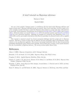 A brief tutorial on Bayesian inference
Steven L. Scott
March 9 2018
Are you a data scientist, business analyst, or statistician who has heard about Bayesian inference and
wants to know more? This post will help you get you started. Once you’re done here, you’ll be ready to try
a few examples yourself, but keep in mind that Bayesian data analysis is a large topic that really deserves
its own book. Good elementary introductions can be found in Kruschke (2015), Albert (2009), and Congdon
(2014). Advanced readers can consult Gelman et al. (2014) for practical matters, and Bernardo and Smith
(1994) for more theoretical questions. Although its examples are exclusively from Marketing, Rossi et al.
(2005) oﬀers a pithy and complete description of the Bayesian paradigm for advanced readers with an applied
bent.
This tutorial is organized around two broad conceptual challenges faced by people new to Bayesian
statistics. The ﬁrst is coming to grips with the diﬀerent role that probability plays in the Bayesian setting,
relative to the non-Bayesian approach. The second is becoming comfortable with the idea of representing
probability distributions using a Monte Carlo ensemble. Each of these gets a section, so ﬁrst section discusses
the role of probability in Bayesian inference. The section section tackles Monte Carlo.
References
Albert, J. (2009). Bayesian Computation with R. Springer, 2nd edn.
Bernardo, J. M. and Smith, A. F. M. (1994). Bayesian Theory. John Wiley & Sons.
Congdon, P. (2014). Applied Bayesian Modelling. Wiley, 2nd edn.
Gelman, A., Carlin, J. B., Stern, H. S., Dunson, D. B., Vehtari, A., and Rubin, D. B. (2014). Bayesian Data
Analysis. Chapman & Hall, 3rd edn.
Kruschke, J. (2015). Doing Bayesian Data Analysis, Second Edition: A Tutorial with R, JAGS, and Stan.
Academic Press, 2nd edn.
Rossi, P., Allenby, G., and McCulloch, R. (2005). Bayesian Statistics in Marketing. John Wiley and Sons.
1
 