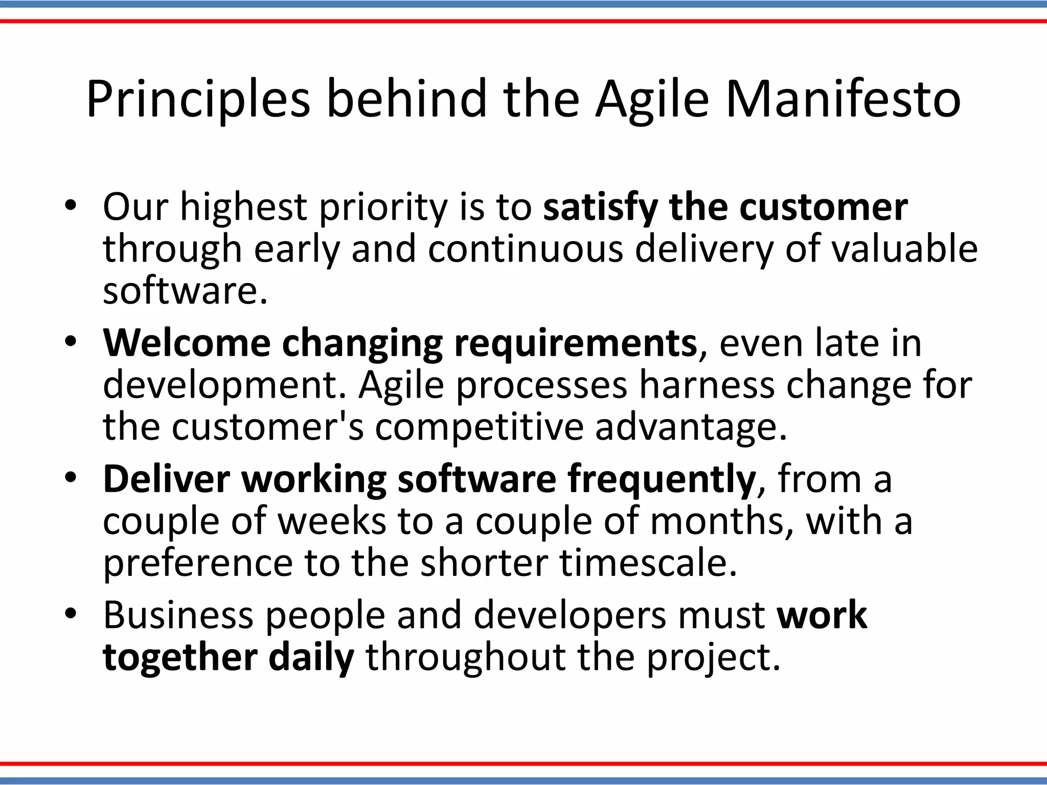 Principles behind the Agile Manifesto
• Our highest priority is to satisfy the customer
through early and continuous delivery of valuable
software.
• Welcome changing requirements, even late in
development. Agile processes harness change for
the customer's competitive advantage.
• Deliver working software frequently, from a
couple of weeks to a couple of months, with a
preference to the shorter timescale.
• Business people and developers must work
together daily throughout the project.
 