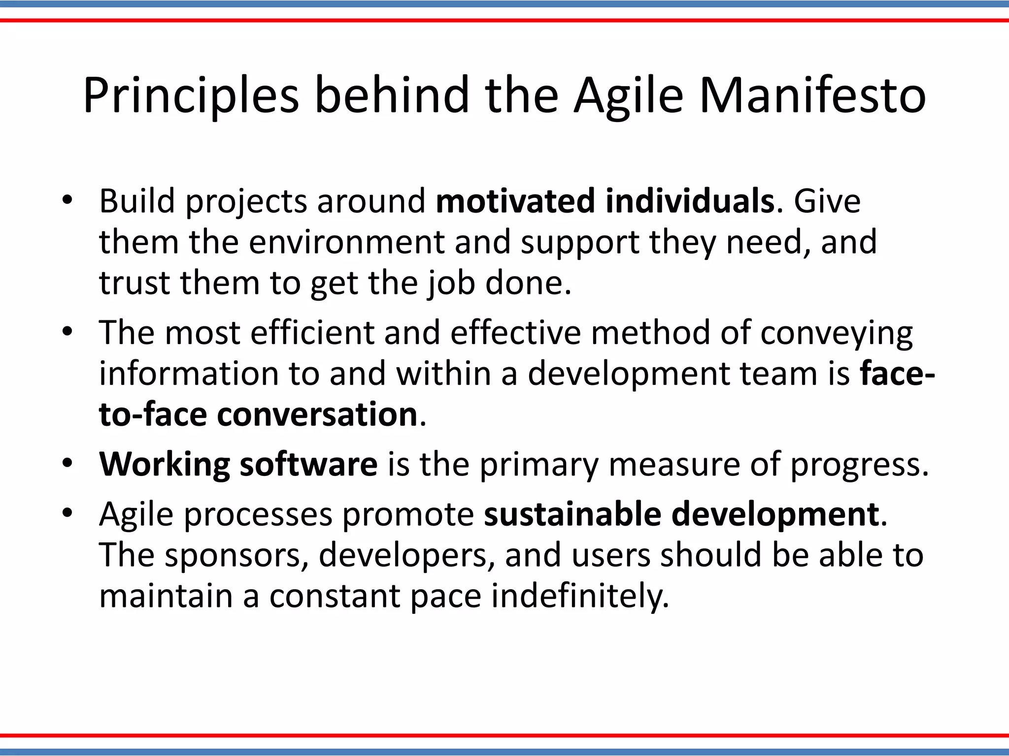 Principles behind the Agile Manifesto
• Build projects around motivated individuals. Give
them the environment and support they need, and
trust them to get the job done.
• The most efficient and effective method of conveying
information to and within a development team is face-
to-face conversation.
• Working software is the primary measure of progress.
• Agile processes promote sustainable development.
The sponsors, developers, and users should be able to
maintain a constant pace indefinitely.
 