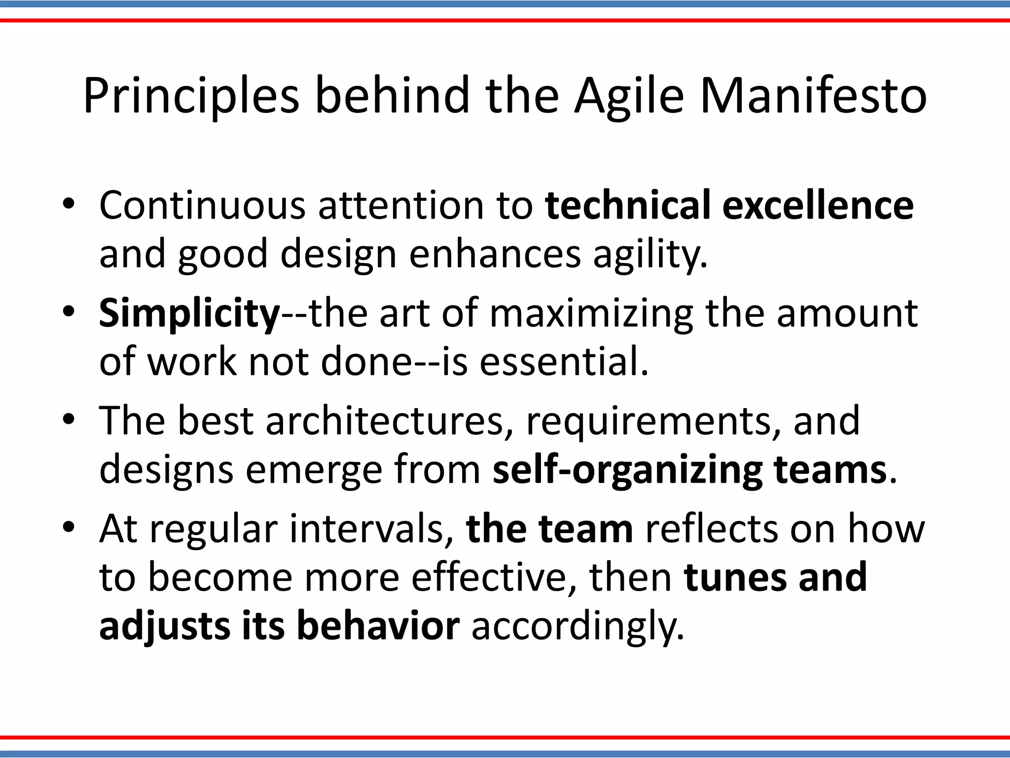 Principles behind the Agile Manifesto
• Continuous attention to technical excellence
and good design enhances agility.
• Simplicity--the art of maximizing the amount
of work not done--is essential.
• The best architectures, requirements, and
designs emerge from self-organizing teams.
• At regular intervals, the team reflects on how
to become more effective, then tunes and
adjusts its behavior accordingly.
 