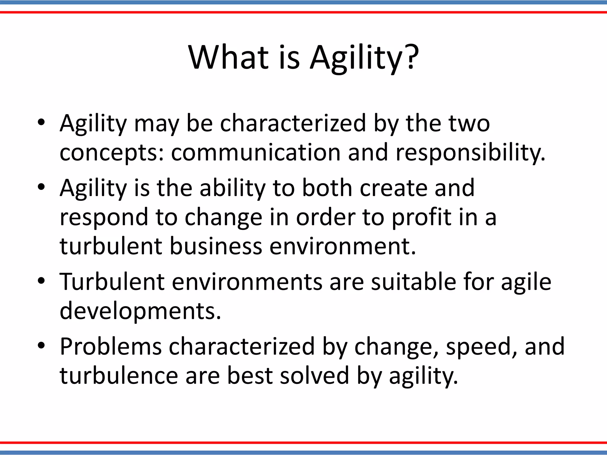 What is Agility?
• Agility may be characterized by the two
concepts: communication and responsibility.
• Agility is the ability to both create and
respond to change in order to profit in a
turbulent business environment.
• Turbulent environments are suitable for agile
developments.
• Problems characterized by change, speed, and
turbulence are best solved by agility.
 
