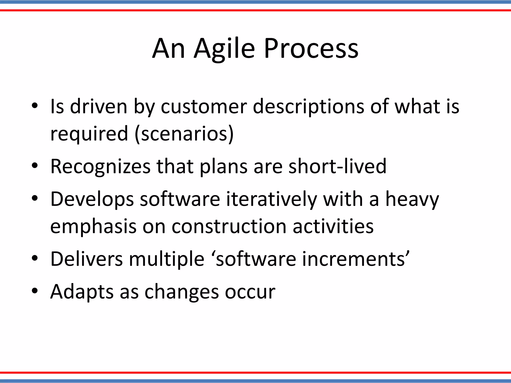 An Agile Process
• Is driven by customer descriptions of what is
required (scenarios)
• Recognizes that plans are short-lived
• Develops software iteratively with a heavy
emphasis on construction activities
• Delivers multiple ‘software increments’
• Adapts as changes occur
 