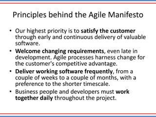 Principles behind the Agile Manifesto
• Our highest priority is to satisfy the customer
through early and continuous delivery of valuable
software.
• Welcome changing requirements, even late in
development. Agile processes harness change for
the customer's competitive advantage.
• Deliver working software frequently, from a
couple of weeks to a couple of months, with a
preference to the shorter timescale.
• Business people and developers must work
together daily throughout the project.
 