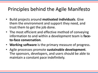 Principles behind the Agile Manifesto
• Build projects around motivated individuals. Give
them the environment and support they need, and
trust them to get the job done.
• The most efficient and effective method of conveying
information to and within a development team is face-
to-face conversation.
• Working software is the primary measure of progress.
• Agile processes promote sustainable development.
The sponsors, developers, and users should be able to
maintain a constant pace indefinitely.
 