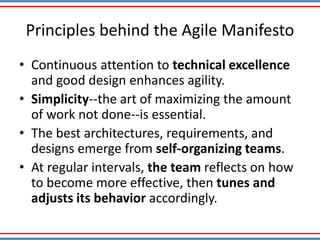Principles behind the Agile Manifesto
• Continuous attention to technical excellence
and good design enhances agility.
• Simplicity--the art of maximizing the amount
of work not done--is essential.
• The best architectures, requirements, and
designs emerge from self-organizing teams.
• At regular intervals, the team reflects on how
to become more effective, then tunes and
adjusts its behavior accordingly.
 