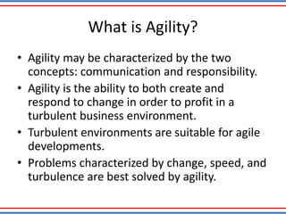 What is Agility?
• Agility may be characterized by the two
concepts: communication and responsibility.
• Agility is the ability to both create and
respond to change in order to profit in a
turbulent business environment.
• Turbulent environments are suitable for agile
developments.
• Problems characterized by change, speed, and
turbulence are best solved by agility.
 