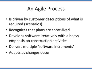 An Agile Process
• Is driven by customer descriptions of what is
required (scenarios)
• Recognizes that plans are short-lived
• Develops software iteratively with a heavy
emphasis on construction activities
• Delivers multiple ‘software increments’
• Adapts as changes occur
 