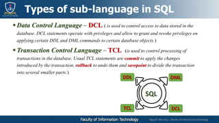 Nguyễn Mai Huy – Master of Information technology
 Data Control Language – DCL ( is used to control access to data stored in the
database. DCL statements operate with privileges and allow to grant and revoke privileges on
applying certain DDL and DML commands to certain database objects.)
 Transaction Control Language – TCL (is used to control processing of
transactions in the database. Usual TCL statements are commit to apply the changes
introduced by the transaction, rollback to undo them and savepoint to divide the transaction
into several smaller parts.)
Types of sub-language in SQL
DDL DML
TCL DCL
SQL
 