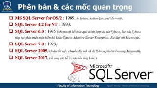Nguyễn Mai Huy – Master of Information technology
 MS SQL Server for OS/2 : 1989, by Sybase, Ashton-Tate, and Microsoft.
 SQL Server 4.2 for NT : 1993.
 SQL Server 6.0 : 1995 (Microsoft kết thúc quá trình hợp tác với Sybase, lúc này Sybase
tiếp tục phát triển một biến thể khác Sybase Adaptive Server Enterprise, độc lập với Microsoft).
 SQL Server 7.0 : 1998.
 SQL Server 2005, (hoàn tất việc chuyển đổi mã cũ do Sybase phát triển sang Microsoft).
 SQL Server 2017, (bổ sung các hỗ trợ cho nền tảng Linux)
Phên bản & các mốc quan trọng
 