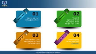 Faculty of Information Technology
Nguyễn Mai Huy
nmhuy@ntt.edu.vn
01
Thảo luận + BT (10%)
Kiểm tra giữa kỳ (30%)
Thi tự luận (60%)
03
Tín chỉ: 3
Lý thuyết: 30 tiết
Thực hành: 30 tiết
Bài tập: TH + Ở nhà
02
Slide Bài giảng
Tài liệu tham khảo
(Cuối slide)
04
 