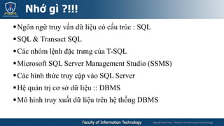Nguyễn Mai Huy – Master of Information technology
Ngôn ngữ truy vấn dữ liệu có cấu trúc : SQL
SQL & Transact SQL
Các nhóm lệnh đặc trưng của T-SQL
Microsoft SQL Server Management Studio (SSMS)
Các hình thức truy cập vào SQL Server
Hệ quản trị cơ sở dữ liệu :: DBMS
Mô hình truy xuất dữ liệu trên hệ thống DBMS
Nhớ gì ?!!!
 