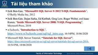 Nguyễn Mai Huy – Master of Information technology
 Itzik Ben-Gan, “Microsoft® SQL Server ® 2012 T-SQL Fundamentals”,
O’Reilly Media Inc, 2012
 Itzik Ben-Gan, Dejan Sarka, Ed Katibah, Greg Low, Roger Wolter, and Isaac
Kunen, “Inside Microsoft SQL Server 2008: T-SQL Programming”,
Microsoft Press, 2010
 w3schools, “Introduction to SQL”,
https://www.w3schools.com/sql/sql_intro.asp, 10:54PM, 18/06/2020
 Microsoft SQL Server Tutorial, “Tutorials for SQL Server”,
https://docs.microsoft.com/en-us/sql/sql-server/tutorials-for-sql-server-2016,
10:54 PM, 18/06/2020
Tài liệu tham khảo
 