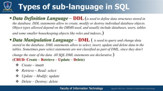 Nguyễn Mai Huy – Master of Information technology
Data Definition Language – DDL (is used to define data structures stored in
the database. DDL statements allow to create, modify or destroy individual database objects.
Object types allowed depend on the DBMS used, and usually include databases, users, tables
and some smaller housekeeping objects like roles and indexes.)
 Data Manipulation Language – DML ( is used to query and change data
stored in the database. DML statements allow to select, insert, update and delete data in the
tables. Sometimes pure select statements are not classified as part of DML, since they don’t
change the state of the data. All SQL DML statements are declarative.)
(CRUD: Create – Retrieve – Update – Delete)
 Create – insert
 Retrieve – Read: select
 Update – Modify: update
 Delete – Destroy: delete
Types of sub-language in SQL
 