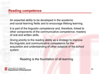 Reading competence

An essential ability to be developed in the academic
and social learning fields and to encourage lifelong learning.
It is part of the linguistic competence and, therefore, linked to
other components of the communicative competence: mastery
of oral and written skills.
Giving priority to the reading ability as a strategy to improve
the linguistic and communicative competence for the
acquisition and understanding of other subjects of the school
system.


        Reading is the foundation of all learning


                                                                    10
 