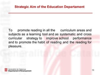 Strategic Aim of the Education Departament




To     promote reading in all the  curriculum areas and
subjects as a learning tool and as systematic and cross
curricular strategy to improve school performance
and to promote the habit of reading and the reading for
pleasure.




                                                          13
 