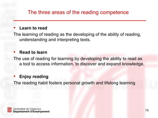 The three areas of the reading competence

 Learn to read
The learning of reading as the developing of the ability of reading,
  understanding and interpreting texts.

 Read to learn
The use of reading for learning by developing the ability to read as
  a tool to access information, to discover and expand knowledge.

 Enjoy reading
The reading habit fosters personal growth and lifelong learning




                                                                       15
 