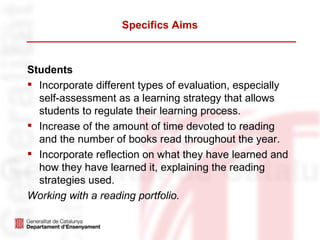 Specifics Aims



Students
 Incorporate different types of evaluation, especially
  self-assessment as a learning strategy that allows
  students to regulate their learning process.
 Increase of the amount of time devoted to reading
  and the number of books read throughout the year.
 Incorporate reflection on what they have learned and
  how they have learned it, explaining the reading
  strategies used.
Working with a reading portfolio.
 