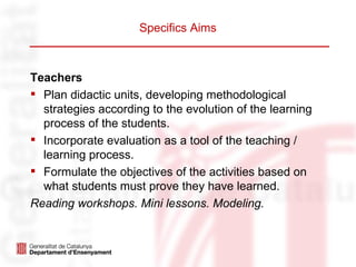 Specifics Aims



Teachers
 Plan didactic units, developing methodological
  strategies according to the evolution of the learning
  process of the students.
 Incorporate evaluation as a tool of the teaching /
  learning process.
 Formulate the objectives of the activities based on
  what students must prove they have learned.
Reading workshops. Mini lessons. Modeling.
 