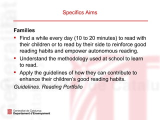 Specifics Aims


Families
 Find a while every day (10 to 20 minutes) to read with
  their children or to read by their side to reinforce good
  reading habits and empower autonomous reading.
 Understand the methodology used at school to learn
  to read.
 Apply the guidelines of how they can contribute to
  enhance their children’s good reading habits.
Guidelines. Reading Portfolio
 