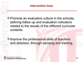 Intervention lines



 Promote an evaluative culture in the schools,
  defining follow up and evaluation indicators
  related to the results of the different curricular
  contents.

 Improve the professional skills of teachers
  and directors, through advising and training.



                                                       22
 
