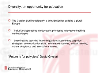 Diversity, an opportunity for education



 The Catalan plurilingual policy: a contribution for building a plural
  Europe

    Inclusive approaches in education: promoting innovative teaching
    methodologies

     Learning and teaching in plurilingualism: augmenting cognition
    strategies, communication skills, information sources, critical thinking,
    mutual aceptance and intercultural values.



“Future is for polyglots” David Crystal
 